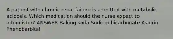 A patient with chronic renal failure is admitted with metabolic acidosis. Which medication should the nurse expect to administer? ANSWER Baking soda Sodium bicarbonate Aspirin Phenobarbital