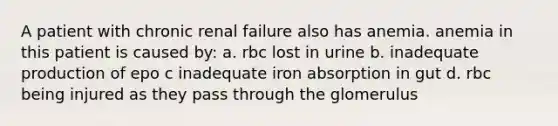 A patient with chronic renal failure also has anemia. anemia in this patient is caused by: a. rbc lost in urine b. inadequate production of epo c inadequate iron absorption in gut d. rbc being injured as they pass through the glomerulus