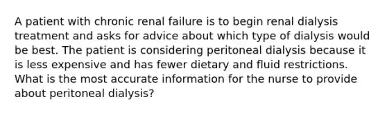 A patient with chronic renal failure is to begin renal dialysis treatment and asks for advice about which type of dialysis would be best. The patient is considering peritoneal dialysis because it is less expensive and has fewer dietary and fluid restrictions. What is the most accurate information for the nurse to provide about peritoneal dialysis?