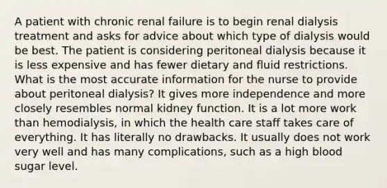 A patient with chronic renal failure is to begin renal dialysis treatment and asks for advice about which type of dialysis would be best. The patient is considering peritoneal dialysis because it is less expensive and has fewer dietary and fluid restrictions. What is the most accurate information for the nurse to provide about peritoneal dialysis? It gives more independence and more closely resembles normal kidney function. It is a lot more work than hemodialysis, in which the health care staff takes care of everything. It has literally no drawbacks. It usually does not work very well and has many complications, such as a high blood sugar level.