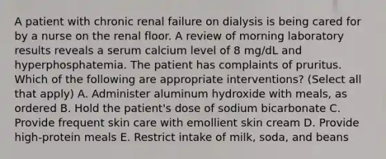 A patient with chronic renal failure on dialysis is being cared for by a nurse on the renal floor. A review of morning laboratory results reveals a serum calcium level of 8 mg/dL and hyperphosphatemia. The patient has complaints of pruritus. Which of the following are appropriate interventions? (Select all that apply) A. Administer aluminum hydroxide with meals, as ordered B. Hold the patient's dose of sodium bicarbonate C. Provide frequent skin care with emollient skin cream D. Provide high-protein meals E. Restrict intake of milk, soda, and beans