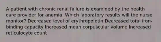 A patient with chronic renal failure is examined by the health care provider for anemia. Which laboratory results will the nurse monitor? Decreased level of erythropoietin Decreased total iron-binding capacity Increased mean corpuscular volume Increased reticulocyte count