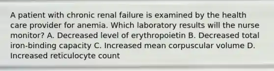 A patient with chronic renal failure is examined by the health care provider for anemia. Which laboratory results will the nurse monitor? A. Decreased level of erythropoietin B. Decreased total iron-binding capacity C. Increased mean corpuscular volume D. Increased reticulocyte count