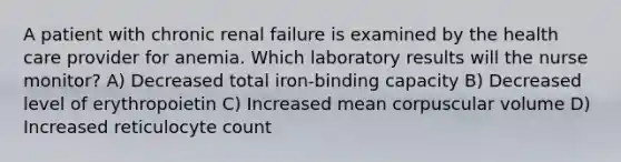 A patient with chronic renal failure is examined by the health care provider for anemia. Which laboratory results will the nurse monitor? A) Decreased total iron-binding capacity B) Decreased level of erythropoietin C) Increased mean corpuscular volume D) Increased reticulocyte count