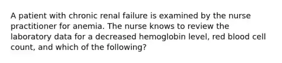 A patient with chronic renal failure is examined by the nurse practitioner for anemia. The nurse knows to review the laboratory data for a decreased hemoglobin level, red blood cell count, and which of the following?