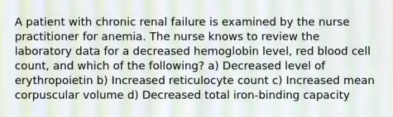 A patient with chronic renal failure is examined by the nurse practitioner for anemia. The nurse knows to review the laboratory data for a decreased hemoglobin level, red blood cell count, and which of the following? a) Decreased level of erythropoietin b) Increased reticulocyte count c) Increased mean corpuscular volume d) Decreased total iron-binding capacity