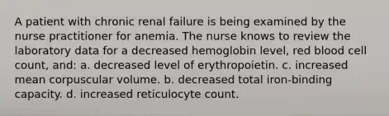 A patient with chronic renal failure is being examined by the nurse practitioner for anemia. The nurse knows to review the laboratory data for a decreased hemoglobin level, red blood cell count, and: a. decreased level of erythropoietin. c. increased mean corpuscular volume. b. decreased total iron-binding capacity. d. increased reticulocyte count.