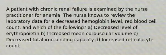 A patient with chronic renal failure is examined by the nurse practitioner for anemia. The nurse knows to review the laboratory data for a decreased hemoglobin level, red blood cell count, and which of the following? a) Decreased level of erythropoietin b) Increased mean corpuscular volume c) Decreased total iron-binding capacity d) Increased reticulocyte count