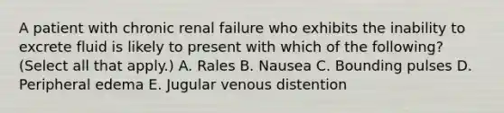 A patient with chronic renal failure who exhibits the inability to excrete fluid is likely to present with which of the following? (Select all that apply.) A. Rales B. Nausea C. Bounding pulses D. Peripheral edema E. Jugular venous distention