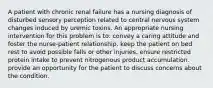 A patient with chronic renal failure has a nursing diagnosis of disturbed sensory perception related to central nervous system changes induced by uremic toxins. An appropriate nursing intervention for this problem is to: convey a caring attitude and foster the nurse-patient relationship. keep the patient on bed rest to avoid possible falls or other injuries. ensure restricted protein intake to prevent nitrogenous product accumulation. provide an opportunity for the patient to discuss concerns about the condition.