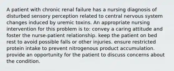 A patient with chronic renal failure has a nursing diagnosis of disturbed sensory perception related to central nervous system changes induced by uremic toxins. An appropriate nursing intervention for this problem is to: convey a caring attitude and foster the nurse-patient relationship. keep the patient on bed rest to avoid possible falls or other injuries. ensure restricted protein intake to prevent nitrogenous product accumulation. provide an opportunity for the patient to discuss concerns about the condition.