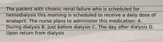 The patient with chronic renal failure who is scheduled for hemodialysis this morning is scheduled to receive a daily dose of enalapril. The nurse plans to administer this medication: A. During dialysis B. Just before dialysis C. The day after dialysis D. Upon return from dialysis