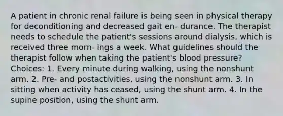 A patient in chronic renal failure is being seen in physical therapy for deconditioning and decreased gait en- durance. The therapist needs to schedule the patient's sessions around dialysis, which is received three morn- ings a week. What guidelines should the therapist follow when taking the patient's blood pressure? Choices: 1. Every minute during walking, using the nonshunt arm. 2. Pre- and postactivities, using the nonshunt arm. 3. In sitting when activity has ceased, using the shunt arm. 4. In the supine position, using the shunt arm.