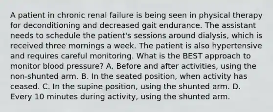 A patient in chronic renal failure is being seen in physical therapy for deconditioning and decreased gait endurance. The assistant needs to schedule the patient's sessions around dialysis, which is received three mornings a week. The patient is also hypertensive and requires careful monitoring. What is the BEST approach to monitor blood pressure? A. Before and after activities, using the non-shunted arm. B. In the seated position, when activity has ceased. C. In the supine position, using the shunted arm. D. Every 10 minutes during activity, using the shunted arm.