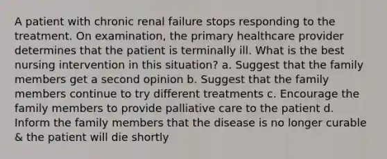 A patient with chronic renal failure stops responding to the treatment. On examination, the primary healthcare provider determines that the patient is terminally ill. What is the best nursing intervention in this situation? a. Suggest that the family members get a second opinion b. Suggest that the family members continue to try different treatments c. Encourage the family members to provide palliative care to the patient d. Inform the family members that the disease is no longer curable & the patient will die shortly