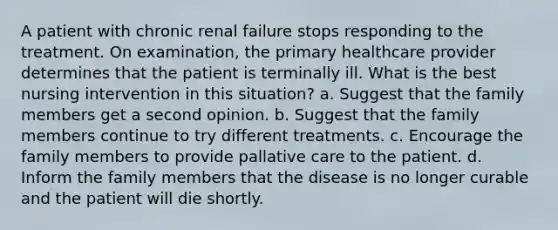 A patient with chronic renal failure stops responding to the treatment. On examination, the primary healthcare provider determines that the patient is terminally ill. What is the best nursing intervention in this situation? a. Suggest that the family members get a second opinion. b. Suggest that the family members continue to try different treatments. c. Encourage the family members to provide pallative care to the patient. d. Inform the family members that the disease is no longer curable and the patient will die shortly.