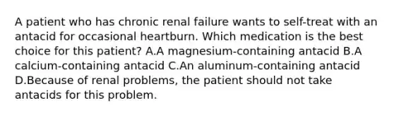 A patient who has chronic renal failure wants to self-treat with an antacid for occasional heartburn. Which medication is the best choice for this patient? A.A magnesium-containing antacid B.A calcium-containing antacid C.An aluminum-containing antacid D.Because of renal problems, the patient should not take antacids for this problem.