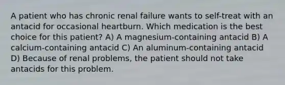 A patient who has chronic renal failure wants to self-treat with an antacid for occasional heartburn. Which medication is the best choice for this patient? A) A magnesium-containing antacid B) A calcium-containing antacid C) An aluminum-containing antacid D) Because of renal problems, the patient should not take antacids for this problem.