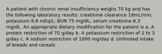 A patient with chronic renal insufficiency weighs 70 kg and has the following laboratory results: creatinine clearance 18mL/min; potassium 6.8 mEq/L; BUN 75 mg/dL; serum creatinine 6.3 mg/dL. An appropriate dietary modification for the patient is a. A protein restriction of 70 g/day b. A potassium restriction of 2 to 3 g/day c. A sodium restriction of 1000 mg/day d. Unlimited intake of breads and cereals