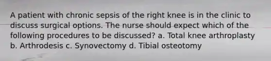 A patient with chronic sepsis of the right knee is in the clinic to discuss surgical options. The nurse should expect which of the following procedures to be discussed? a. Total knee arthroplasty b. Arthrodesis c. Synovectomy d. Tibial osteotomy