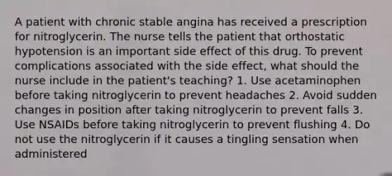 A patient with chronic stable angina has received a prescription for nitroglycerin. The nurse tells the patient that orthostatic hypotension is an important side effect of this drug. To prevent complications associated with the side effect, what should the nurse include in the patient's teaching? 1. Use acetaminophen before taking nitroglycerin to prevent headaches 2. Avoid sudden changes in position after taking nitroglycerin to prevent falls 3. Use NSAIDs before taking nitroglycerin to prevent flushing 4. Do not use the nitroglycerin if it causes a tingling sensation when administered