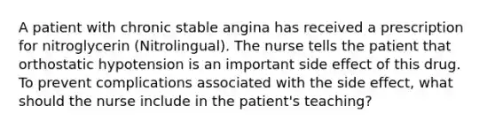 A patient with chronic stable angina has received a prescription for nitroglycerin (Nitrolingual). The nurse tells the patient that orthostatic hypotension is an important side effect of this drug. To prevent complications associated with the side effect, what should the nurse include in the patient's teaching?