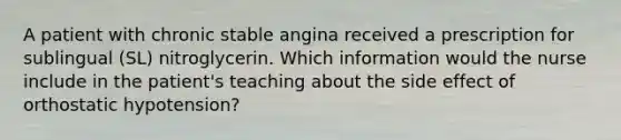 A patient with chronic stable angina received a prescription for sublingual (SL) nitroglycerin. Which information would the nurse include in the patient's teaching about the side effect of orthostatic hypotension?