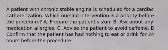 A patient with chronic stable angina is scheduled for a cardiac catheterization. Which nursing intervention is a priority before the procedure? A. Prepare the patient's skin. B. Ask about any medication allergies. C. Advise the patient to avoid caffeine. D. Confirm that the patient has had nothing to eat or drink for 24 hours before the procedure.