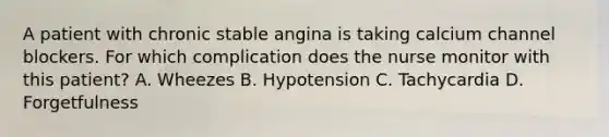 A patient with chronic stable angina is taking calcium channel blockers. For which complication does the nurse monitor with this patient? A. Wheezes B. Hypotension C. Tachycardia D. Forgetfulness