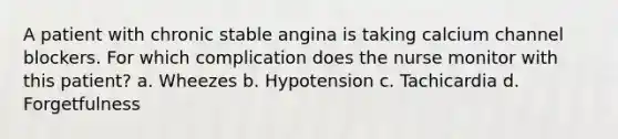 A patient with chronic stable angina is taking calcium channel blockers. For which complication does the nurse monitor with this patient? a. Wheezes b. Hypotension c. Tachicardia d. Forgetfulness