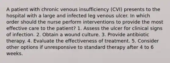 A patient with chronic venous insufficiency (CVI) presents to the hospital with a large and infected leg venous ulcer. In which order should the nurse perform interventions to provide the most effective care to the patient? 1. Assess the ulcer for clinical signs of infection. 2. Obtain a wound culture. 3. Provide antibiotic therapy. 4. Evaluate the effectiveness of treatment. 5. Consider other options if unresponsive to standard therapy after 4 to 6 weeks.