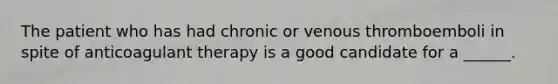 The patient who has had chronic or venous thromboemboli in spite of anticoagulant therapy is a good candidate for a ______.