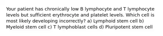 Your patient has chronically low B lymphocyte and T lymphocyte levels but sufficient erythrocyte and platelet levels. Which cell is most likely developing incorrectly? a) Lymphoid stem cell b) Myeloid stem cell c) T lymphoblast cells d) Pluripotent stem cell