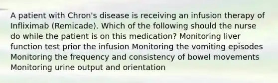 A patient with Chron's disease is receiving an infusion therapy of Infliximab (Remicade). Which of the following should the nurse do while the patient is on this medication? Monitoring liver function test prior the infusion Monitoring the vomiting episodes Monitoring the frequency and consistency of bowel movements Monitoring urine output and orientation