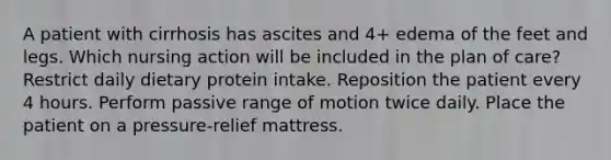 A patient with cirrhosis has ascites and 4+ edema of the feet and legs. Which nursing action will be included in the plan of care? Restrict daily dietary protein intake. Reposition the patient every 4 hours. Perform passive range of motion twice daily. Place the patient on a pressure-relief mattress.