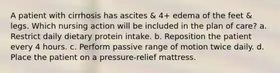 A patient with cirrhosis has ascites & 4+ edema of the feet & legs. Which nursing action will be included in the plan of care? a. Restrict daily dietary protein intake. b. Reposition the patient every 4 hours. c. Perform passive range of motion twice daily. d. Place the patient on a pressure-relief mattress.