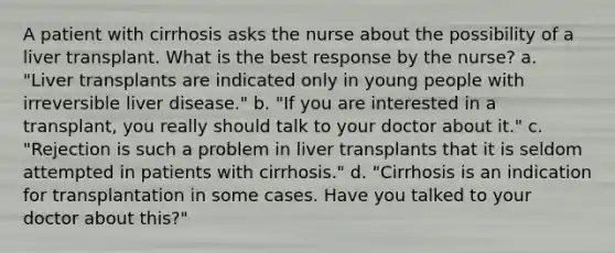 A patient with cirrhosis asks the nurse about the possibility of a liver transplant. What is the best response by the nurse? a. "Liver transplants are indicated only in young people with irreversible liver disease." b. "If you are interested in a transplant, you really should talk to your doctor about it." c. "Rejection is such a problem in liver transplants that it is seldom attempted in patients with cirrhosis." d. "Cirrhosis is an indication for transplantation in some cases. Have you talked to your doctor about this?"