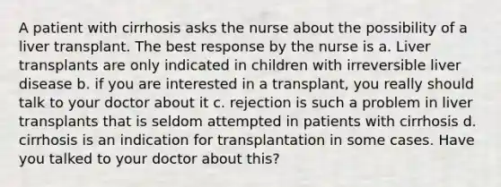 A patient with cirrhosis asks the nurse about the possibility of a liver transplant. The best response by the nurse is a. Liver transplants are only indicated in children with irreversible liver disease b. if you are interested in a transplant, you really should talk to your doctor about it c. rejection is such a problem in liver transplants that is seldom attempted in patients with cirrhosis d. cirrhosis is an indication for transplantation in some cases. Have you talked to your doctor about this?