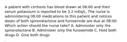 A patient with cirrhosis has blood drawn at 06:00 and their serum potassium is reported to be 3.2 mEq/L. The nurse is administering 08:00 medications to this patient and notices doses of both spironolactone and furosemide are due at 08:00. Which action should the nurse take? A. Administer only the spironolactone B. Administer only the furosemide C. Hold both drugs D. Give both drugs