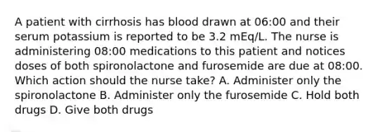 A patient with cirrhosis has blood drawn at 06:00 and their serum potassium is reported to be 3.2 mEq/L. The nurse is administering 08:00 medications to this patient and notices doses of both spironolactone and furosemide are due at 08:00. Which action should the nurse take? A. Administer only the spironolactone B. Administer only the furosemide C. Hold both drugs D. Give both drugs