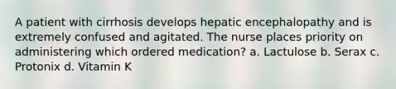 A patient with cirrhosis develops hepatic encephalopathy and is extremely confused and agitated. The nurse places priority on administering which ordered medication? a. Lactulose b. Serax c. Protonix d. Vitamin K