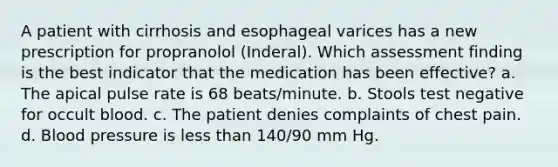 A patient with cirrhosis and esophageal varices has a new prescription for propranolol (Inderal). Which assessment finding is the best indicator that the medication has been effective? a. The apical pulse rate is 68 beats/minute. b. Stools test negative for occult blood. c. The patient denies complaints of chest pain. d. Blood pressure is less than 140/90 mm Hg.