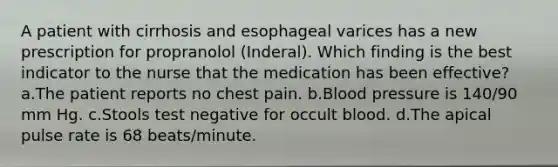 A patient with cirrhosis and esophageal varices has a new prescription for propranolol (Inderal). Which finding is the best indicator to the nurse that the medication has been effective? a.The patient reports no chest pain. b.Blood pressure is 140/90 mm Hg. c.Stools test negative for occult blood. d.The apical pulse rate is 68 beats/minute.