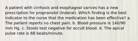 A patient with cirrhosis and esophageal varices has a new prescription for propranolol (Inderal). Which finding is the best indicator to the nurse that the medication has been effective? a. The patient reports no chest pain. b. <a href='https://www.questionai.com/knowledge/kD0HacyPBr-blood-pressure' class='anchor-knowledge'>blood pressure</a> is 140/90 mm Hg. c. Stools test negative for occult blood. d. The apical pulse rate is 68 beats/minute.