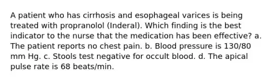 A patient who has cirrhosis and esophageal varices is being treated with propranolol (Inderal). Which finding is the best indicator to the nurse that the medication has been effective? a. The patient reports no chest pain. b. Blood pressure is 130/80 mm Hg. c. Stools test negative for occult blood. d. The apical pulse rate is 68 beats/min.