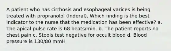 A patient who has cirrhosis and esophageal varices is being treated with propranolol (Inderal). Which finding is the best indicator to the nurse that the medication has been effective? a. The apical pulse rate is 68 beats/min. b. The patient reports no chest pain c. Stools test negative for occult blood d. Blood pressure is 130/80 mmH