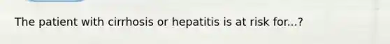 The patient with cirrhosis or hepatitis is at risk for...?