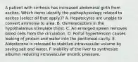 A patient with cirrhosis has increased abdominal girth from ascites. Which items identify the pathophysiology related to ascites (select all that apply.)? A. Hepatocytes are unable to convert ammonia to urea. B. Osmoreceptors in the hypothalamus stimulate thirst. C. An enlarged spleen removes blood cells from the circulation. D. Portal hypertension causes leaking of protein and water into the peritoneal cavity. E. Aldosterone is released to stabilize intravascular volume by saving salt and water. F. Inability of the liver to synthesize albumin reducing intravascular oncotic pressure.