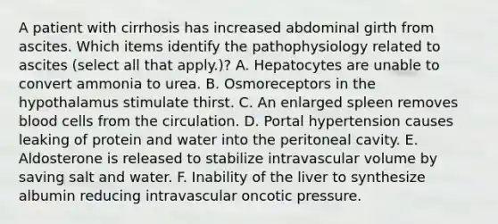 A patient with cirrhosis has increased abdominal girth from ascites. Which items identify the pathophysiology related to ascites (select all that apply.)? A. Hepatocytes are unable to convert ammonia to urea. B. Osmoreceptors in the hypothalamus stimulate thirst. C. An enlarged spleen removes blood cells from the circulation. D. Portal hypertension causes leaking of protein and water into the peritoneal cavity. E. Aldosterone is released to stabilize intravascular volume by saving salt and water. F. Inability of the liver to synthesize albumin reducing intravascular oncotic pressure.