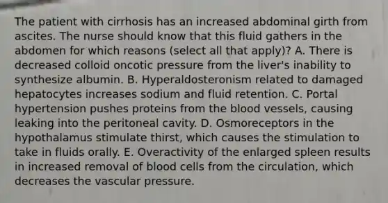 The patient with cirrhosis has an increased abdominal girth from ascites. The nurse should know that this fluid gathers in the abdomen for which reasons (select all that apply)? A. There is decreased colloid oncotic pressure from the liver's inability to synthesize albumin. B. Hyperaldosteronism related to damaged hepatocytes increases sodium and fluid retention. C. Portal hypertension pushes proteins from the blood vessels, causing leaking into the peritoneal cavity. D. Osmoreceptors in the hypothalamus stimulate thirst, which causes the stimulation to take in fluids orally. E. Overactivity of the enlarged spleen results in increased removal of blood cells from the circulation, which decreases the vascular pressure.